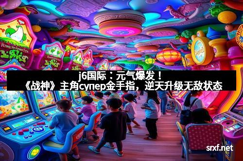 j6国际：元气爆发！《战神》主角супер金手指，逆天升级无敌状态