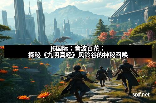 j6国际：音波百花：探秘《九阴真经》风铃谷的神秘召唤