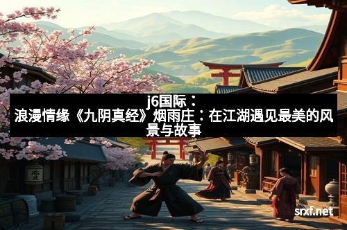 j6国际：浪漫情缘《九阴真经》烟雨庄：在江湖遇见最美的风景与故事